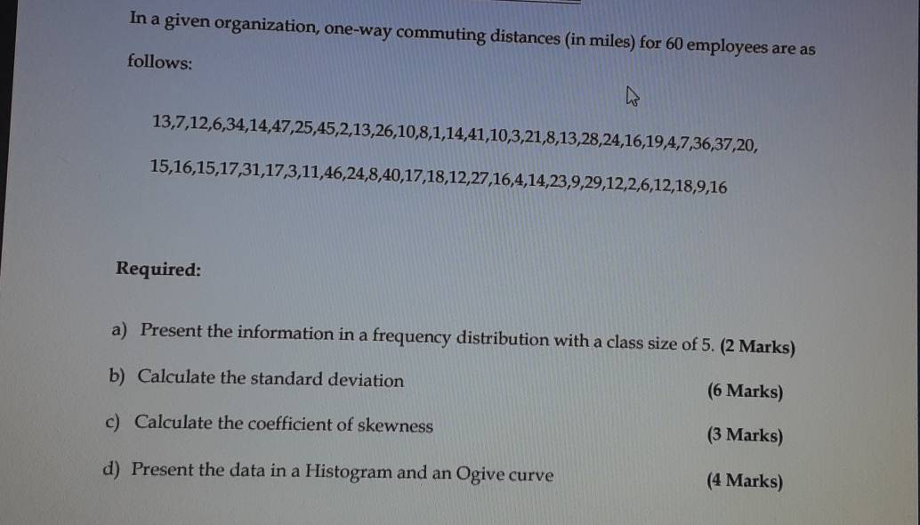 In a given organization, one-way commuting distances (in miles) for 60 employees are as 
follows:
13, 7, 12, 6, 34, 14, 47, 25, 45, 2, 13, 26, 10, 8, 1, 14, 41, 10, 3, 21, 8, 13, 28, 24, 16, 19, 4, 7, 36, 37, 20,
15, 16, 15, 17, 31, 17, 3, 11, 46, 24, 8, 40, 17, 18, 12, 27, 16, 4, 14, 23, 9, 29, 12, 2, 6, 12, 18, 9, 16
Required: 
a) Present the information in a frequency distribution with a class size of 5. (2 Marks) 
b) Calculate the standard deviation (6 Marks) 
c) Calculate the coefficient of skewness (3 Marks) 
d) Present the data in a Histogram and an Ogive curve (4 Marks)