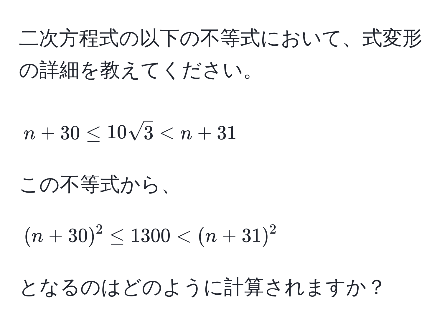 二次方程式の以下の不等式において、式変形の詳細を教えてください。  
[ n + 30 ≤ 10sqrt(3) < n + 31 ]  
この不等式から、  
[ (n + 30)^2 ≤ 1300 < (n + 31)^2 ]  
となるのはどのように計算されますか？