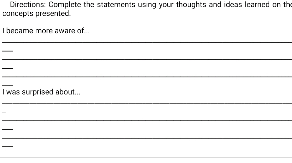 Directions: Complete the statements using your thoughts and ideas learned on the 
concepts presented. 
I became more aware of... 
_ 
_ 
_ 
_ 
_ 
_ 
I was surprised about... 
_ 

_ 
_ 
_ 
_ 
_