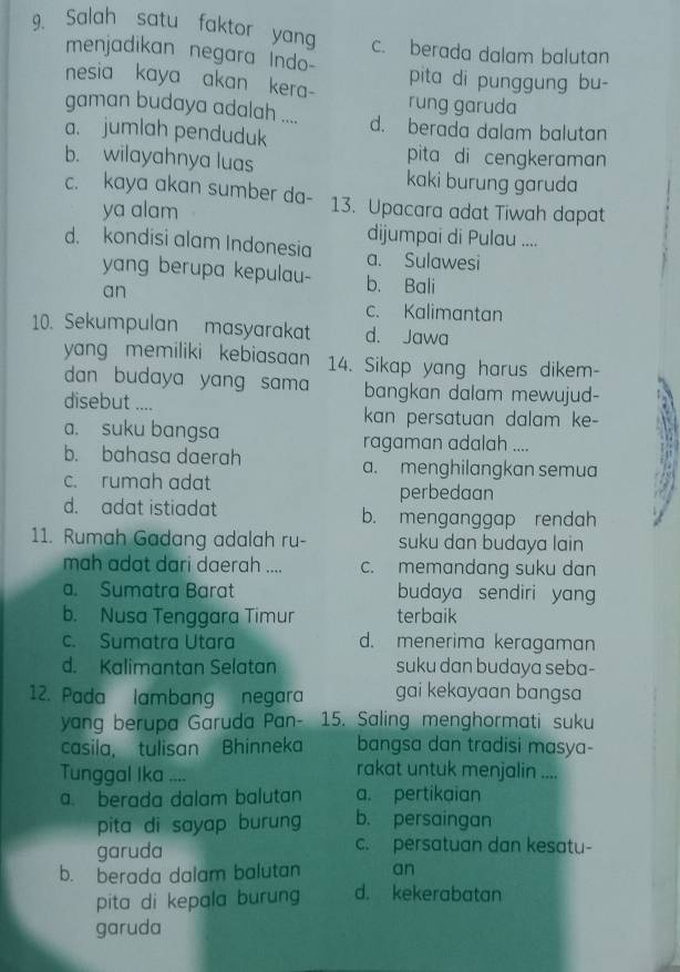 Salah satu faktor yang c. berada dalam balutan
menjadikan negara Indo
nesia kaya akan kera- pita di punggung bu-
gaman budaya adalah .... rung garuda
a. jumlah penduduk d. berada dalam balutan
b. wilayahnya luas
pita di cengkeraman
kaki burung garuda
c. kaya akan sumber da- 13. Upacara adat Tiwah dapat
ya alam
dijumpai di Pulau ....
d. kondisi alam Indonesia a. Sulawesi
yang berupa kepulau- b. Bali
an
c. Kalimantan
10. Sekumpulan masyarakat d. Jawa
yang memiliki kebiasaan 14. Sikap yang harus dikem-
dan budaya yang sam bangkan dalam mewujud-
disebut .... A
kan persatuan dalam ke-
a. suku bangsa ragaman adalah ....
b. bahasa daerah a. menghilangkan semua
c. rumah adat perbedaan
d. adat istiadat b. menganggap rendah
11. Rumah Gadang adalah ru- suku dan budaya lain
mah adat dari daerah .... c. memandang suku dan
a. Sumatra Barat budaya sendiri yang
b. Nusa Tenggara Timur terbaik
c. Sumatra Utara d. menerima keragaman
d. Kalimantan Selatan suku dan budaya seba-
12. Pada lambang negara gai kekayaan bangsa
yang berupa Garuda Pan- 15. Saling menghormati suku
casila, tulisan Bhinneka bangsa dan tradisi masya-
Tunggal Ika ....
rakat untuk menjalin ....
a. berada dalam balutan a. pertikaian
pita di sayap burung b. persaingan
garuda c. persatuan dan kesatu-
b. berada dalam balutan an
pita di kepala burun d. kekerabatan
garuda