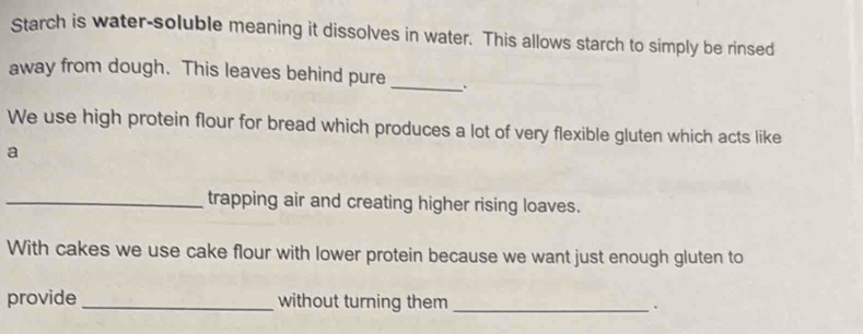 Starch is water-soluble meaning it dissolves in water. This allows starch to simply be rinsed 
away from dough. This leaves behind pure_ 
We use high protein flour for bread which produces a lot of very flexible gluten which acts like 
a 
_trapping air and creating higher rising loaves. 
With cakes we use cake flour with lower protein because we want just enough gluten to 
provide _without turning them _.