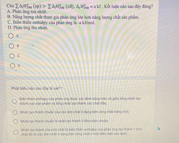 Cho sumlimits △ _fH_(298)^o(sp)>sumlimits △ _fH_(298)^o(cd), △ _rH_(298)^o=akJ. Kết luận nào sau đây đúng?
A. Phản ứng toả nhiệt.
B. Năng lượng chất tham gia phản ứng lớn hơn năng lượng chất sản phẩm.
C. Biến thiên enthalpy của phản ứng là -a kJ/mol.
D. Phản ứng thu nhiệt.
A
B
C
D
Phát biểu nào sau đây là sai? *
Biển thiên enthapy của phản ứng được xác định bằng hiệu số giữa tổng nhiệt tạo
thành các sản phẩm và tổng nhiệt tạo thành các chát đầu.
Nhiệt tạo thành chuẩn của các đơn chất ở dạng bèn vững nhất bằng một;
Nhiệt tạo thành chuẩn là nhiệt tạo thành ở điều kiện chuẩn;
Nhiệt tạo thành của một chất là biển thiên enthalpy của phản ứng tạo thành 1 mol
chất đó từ các đơn chất ở dạng bèn vững nhất ở một điều kiện xác định;