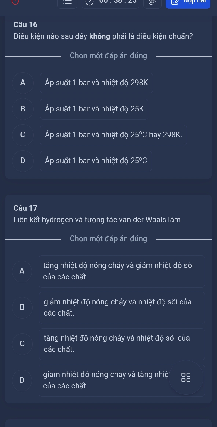 Nộp bài
Câu 16
Điều kiện nào sau đây không phải là điều kiện chuẩn?
Chọn một đáp án đúng
_
A Áp suất 1 bar và nhiệt độ 298K
B Áp suất 1 bar và nhiệt độ 25K
C Áp suất 1 bar và nhiệt độ 25°C hay 298K.
D Áp suất 1 bar và nhiệt độ 25°C
Câu 17
Liên kết hydrogen và tương tác van der Waals làm
Chọn một đáp án đúng
A tăng nhiệt độ nóng chảy và giảm nhiệt độ sôi
của các chất.
B giảm nhiệt độ nóng chảy và nhiệt độ sôi của
các chất.
tăng nhiệt độ nóng chảy và nhiệt độ sôi của
các chất.
D giảm nhiệt độ nóng chảy và tăng nhiệ
của các chất.