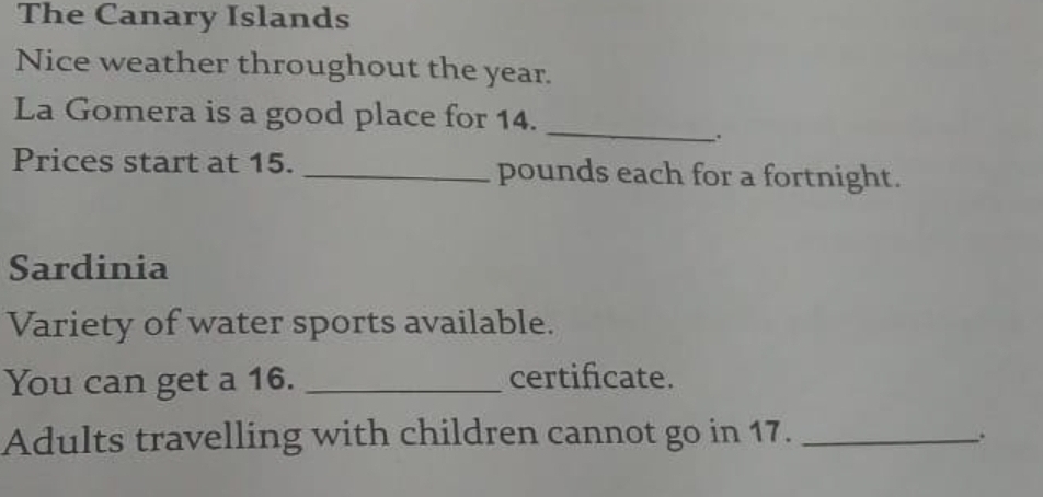 The Canary Islands 
Nice weather throughout the year. 
La Gomera is a good place for 14._ 
. 
Prices start at 15. _ pounds each for a fortnight. 
Sardinia 
Variety of water sports available. 
You can get a 16. _certifcate. 
Adults travelling with children cannot go in 17._ 
.