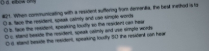 d. elbow only
#21. When communicating with a resident suffering from dementia, the best method is to
a. face the resident, speak calmly and use simple words
b. face the resident, speaking loudly so the resident can hear
c. stand beside the resident, speak calmly and use simple words
d. stand beside the resident, speaking loudly SO the resident can hear