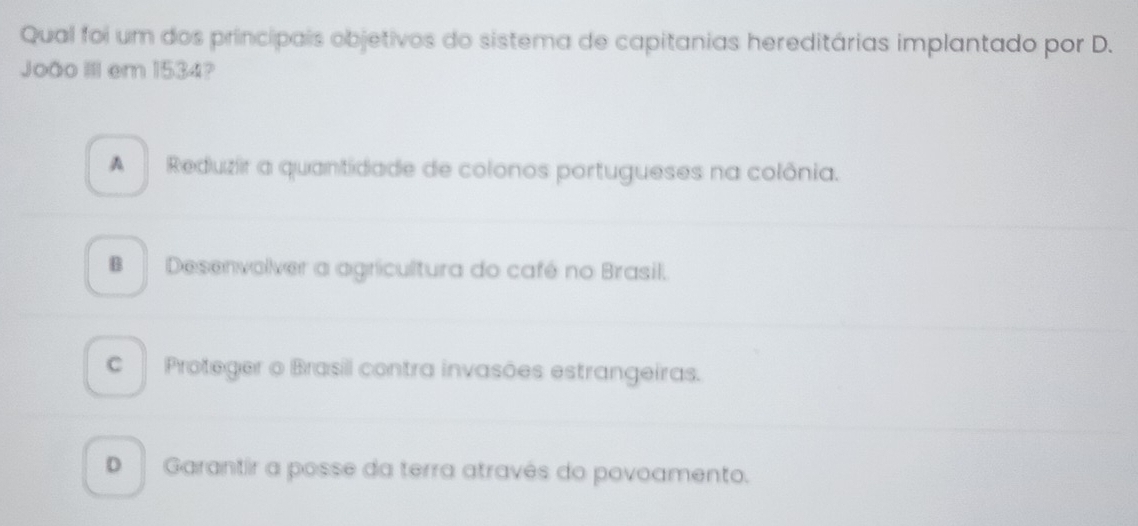 Qual foi um dos principais objetivos do sistema de capitanias hereditárias implantado por D.
João III em 1534?
A Reduzir a quantidade de colonos portugueses na colônia.
B Desenvolver a agricultura do café no Brasil.
C Proteger o Brasil contra invasões estrangeiras.
D Garantir a posse da terra atravês do povoamento.