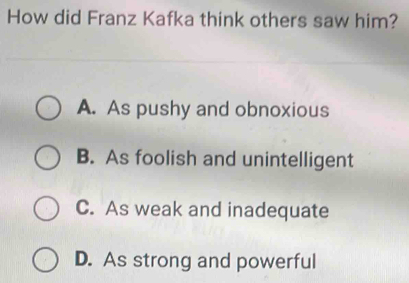 How did Franz Kafka think others saw him?
A. As pushy and obnoxious
B. As foolish and unintelligent
C. As weak and inadequate
D. As strong and powerful