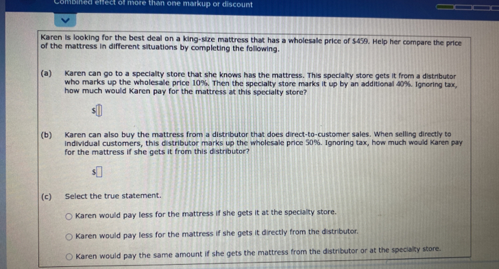 Combined effect of more than one markup or discount
Karen is looking for the best deal on a king-size mattress that has a wholesale price of $459. Help her compare the price
of the mattress in different situations by completing the following.
(a) Karen can go to a specialty store that she knows has the mattress. This specialty store gets it from a distributor
who marks up the wholesale price 10%. Then the specialty store marks it up by an additional 40%. Ignoring tax,
how much would Karen pay for the mattress at this specialty store?
(b) Karen can also buy the mattress from a distributor that does direct-to-customer sales. When selling directly to
individual customers, this distributor marks up the wholesale price 50%. Ignoring tax, how much would Karen pay
for the mattress if she gets it from this distributor?
(c) Select the true statement.
Karen would pay less for the mattress if she gets it at the specialty store.
Karen would pay less for the mattress if she gets it directly from the distributor.
Karen would pay the same amount if she gets the mattress from the distributor or at the specialty store.