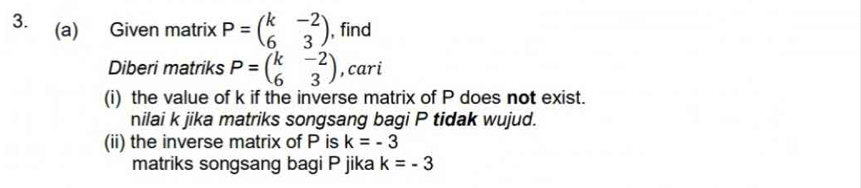 Given matrix P=beginpmatrix k&-2 6&3endpmatrix , find 
Diberi matriks P=beginpmatrix k&-2 6&3endpmatrix , cari 
(i) the value of k if the inverse matrix of P does not exist. 
nilai k jika matriks songsang bagi P tidak wujud. 
(ii) the inverse matrix of P is k=-3
matriks songsang bagi P jika k=-3