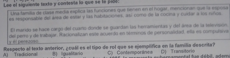 Lee el siguiente texto y contesta lo que se te pide:
Una familia de clase medía explica las funciones que tienen en el hogar, mencionan que la esposa
es responsable del área de estar y las habitaciones, así como de la cocina y cuidar a los niños.
El marido se hace cargo del cuarto donde se guardan las herramientas y del área de la televisión,
del perro y de trabajar. Racionalizan este acuerdo en términos de personalidad, ella es compulsiva
y él perezoso.
Respecto al texto anterior, ¿cuál es el tipo de rol que se ejemplifica en la familia descrita?
A) Tradicional B) Igualitario C) Contemporánea D) Transitorio