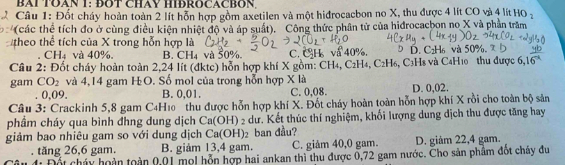 BAI TOAN 1: ĐOT CHAY HIĐROCACBON,
Câu 1: Đốt cháy hoàn toàn 2 lít hỗn hợp gồm axetilen và một hiđrocacbon no X, thu được 4 lít CO và 4 lít HO_2
(các thể tích đo ở cùng điều kiện nhiệt độ và áp suất). Công thức phân tử của hiđrocacbon no X và phần trăm
theo thể tích của X trong hỗn hợp là
CH4 và 40%, B. CH_4 và 50%. C. CH va 40%. b D. C₂H₆ và 50%. 
Câu 2: Đốt cháy hoàn toàn 2,24 lít (đktc) hỗn hợp khí X gồm: CH₄, C₂H₄, C₂H₆, C3H8 và C4H10 thu được 6,
gam CO_2 và 4,14 gam HO. Số mol của trong hỗn hợp X là
0,09. B. 0,01. C. 0,08. D. 0,02.
Câu 3: Crackinh 5, 8 gam C4H10 thu được hỗn hợp khí X. Đốt cháy hoàn toàn hỗn hợp khí X rồi cho toàn bộ sản
phầm cháy qua bình đhng dung dịch Ca(OH) ^circ  2 dư. Kết thúc thí nghiệm, khối lượng dung dịch thu được tăng hay
giảm bao nhiêu gam so với dung dịch Ca(OH)_2 ban đầu?
tăng 26, 6 gam. B. giảm 13, 4 gam. C. giảm 40, 0 gam. D. giảm 22, 4 gam.
Đết cháy hoàn toàn 00 l mol hỗn hợp hai ankan thì thu được 0,72 gam nước. Cho sản phầm đốt cháy đu