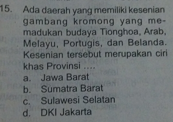 Ada daerah yang memiliki kesenian
gambang kromong yang me-
madukan budaya Tionghoa, Arab,
Melayu, Portugis, dan Belanda.
Kesenian tersebut merupakan ciri
khas Provinsi ....
a. Jawa Barat
b. Sumatra Barat
c. Sulawesi Selatan
d. DKI Jakarta