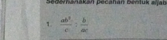 Sederhanakan pecahan bentuk aljab 
1.  ab^3/c : b/ac 