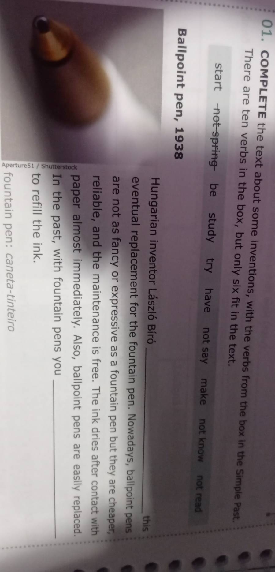 COMPLETE the text about some inventions, with the verbs from the box in the Simple Past. 
There are ten verbs in the box, but only six fit in the text. 
start not spring be study try have not say make not know not read 
Ballpoint pen, 1938 
Hungarian inventor László Bíró _this 
eventual replacement for the fountain pen. Nowadays, ballpoint pens 
are not as fancy or expressive as a fountain pen but they are cheaper, 
reliable, and the maintenance is free. The ink dries after contact with 
paper almost immediately. Also, ballpoint pens are easily replaced. 
In the past, with fountain pens you_ 
, to refill the ink. 
fountain pen： caneta-tinteiro
