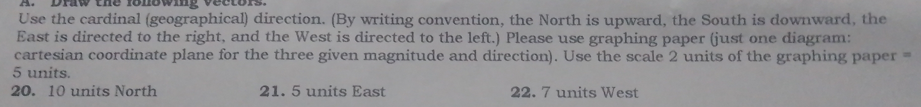 Draw the lonowig vectors 
Use the cardinal (geographical) direction. (By writing convention, the North is upward, the South is downward, the 
East is directed to the right, and the West is directed to the left.) Please use graphing paper (just one diagram: 
cartesian coordinate plane for the three given magnitude and direction). Use the scale 2 units of the graphing paper
5 units.
20. 10 units North 21. 5 units East 22. 7 units West