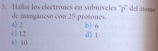 Hallar los electrones en subniveles “ p ” del átomo
de manganeso con 25 protones.
a) 2 b) 6
c) 12 d) 1
e) 10