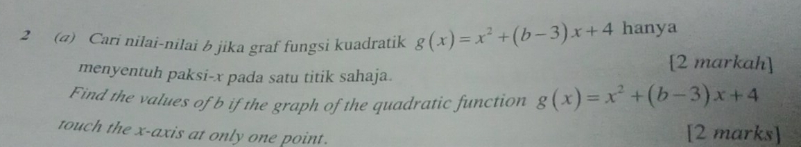 2 (4) Cari nilai-nilai b jika graf fungsi kuadratik g(x)=x^2+(b-3)x+4 hanya 
[2 markah] 
menyentuh paksi- x pada satu titik sahaja. 
Find the values of b if the graph of the quadratic function g(x)=x^2+(b-3)x+4
touch the x-axis at only one point. [2 marks]