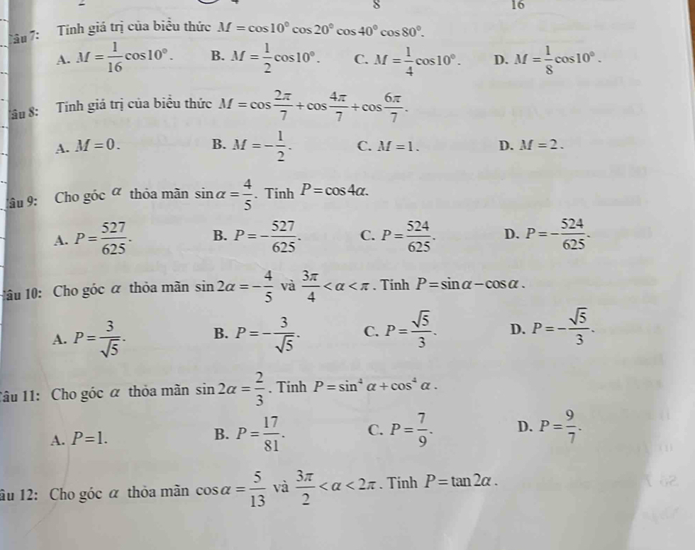 8
16
Tâu 7: Tính giá trị của biểu thức M=cos 10°cos 20°cos 40°cos 80°.
A. M= 1/16 cos 10°. B. M= 1/2 cos 10°. C. M= 1/4 cos 10°. D. M= 1/8 cos 10°.
âu 8: Tính giá trị của biểu thức M=cos  2π /7 +cos  4π /7 +cos  6π /7 .
A. M=0. B. M=- 1/2 . C. M=1. D. M=2.
âu 9: Cho góc a thỏa mãn sin alpha = 4/5 . Tinh P=cos 4alpha .
A. P= 527/625 . B. P=- 527/625 . C. P= 524/625 . D. P=- 524/625 .
1âu 10: Cho góc α thỏa mãn sin 2alpha =- 4/5  và  3π /4  . Tinh P=sin alpha -cos alpha .
A. P= 3/sqrt(5) · P=- 3/sqrt(5) . C. P= sqrt(5)/3 . D. P=- sqrt(5)/3 .
B.
Tâu 11: Cho góc α thỏa mãn sin 2alpha = 2/3 . Tinh P=sin^4alpha +cos^4alpha .
D.
A. P=1.
B. P= 17/81 . P= 7/9 . P= 9/7 .
C.
âu 12: Cho góc α thỏa mãn cos alpha = 5/13  và  3π /2  <2π. Tinh P=tan 2alpha .