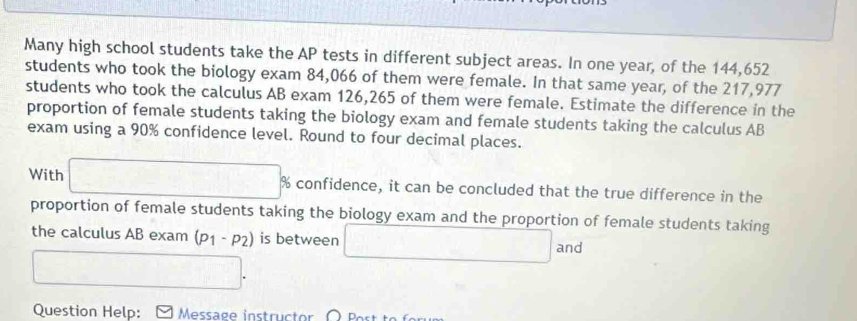 Many high school students take the AP tests in different subject areas. In one year, of the 144,652
students who took the biology exam 84,066 of them were female. In that same year, of the 217,977
students who took the calculus AB exam 126,265 of them were female. Estimate the difference in the 
proportion of female students taking the biology exam and female students taking the calculus AB 
exam using a 90% confidence level. Round to four decimal places. 
With □ % 6 confidence, it can be concluded that the true difference in the 
proportion of female students taking the biology exam and the proportion of female students taking 
the calculus AB exam (p_1-p_2) is between
□. □ and 
Question Help: Message instructor Part