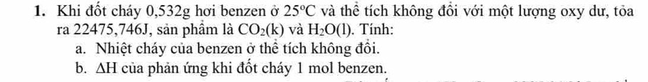 Khi đốt cháy 0,532g hơi benzen ở 25°C và thể tích không đồi với một lượng oxy dư, tỏa 
ra 22475,746J, sản phầm là CO_2(k) và H_2O(l). Tính: 
a. Nhiệt cháy của benzen ở thể tích không đồi. 
b. △ H của phản ứng khi đốt cháy 1 mol benzen.