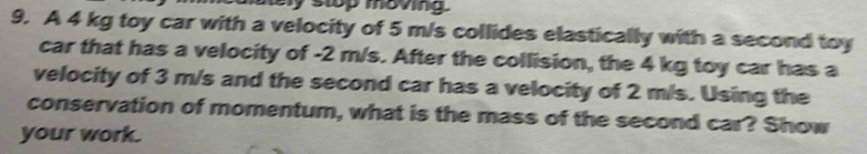 stop movng 
9. A 4 kg toy car with a velocity of 5 m/s collides elastically with a second toy 
car that has a velocity of -2 m/s. After the collision, the 4 kg toy car has a 
velocity of 3 m/s and the second car has a velocity of 2 m/s. Using the 
conservation of momentum, what is the mass of the second car? Show 
your work.