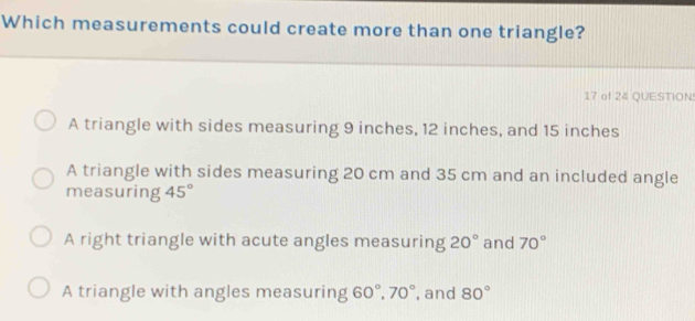 Which measurements could create more than one triangle?
17 of 24 QUESTION
A triangle with sides measuring 9 inches, 12 inches, and 15 inches
A triangle with sides measuring 20 cm and 35 cm and an included angle
measuring 45°
A right triangle with acute angles measuring 20° and 70°
A triangle with angles measuring 60°, 70° , and 80°