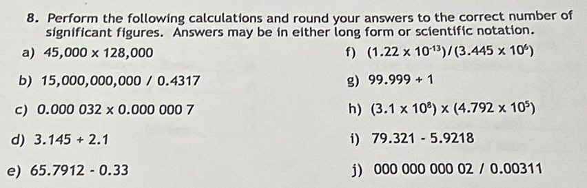 Perform the following calculations and round your answers to the correct number of 
significant figures. Answers may be in either long form or scientific notation. 
a) 45,000* 128,000 f) (1.22* 10^(-13))/(3.445* 10^6)
b) 15,000,000,000/0.4317 g) 99.999+1
c) 0.000032* 0.000007 h) (3.1* 10^8)* (4.792* 10^5)
i) 
d) 3.145+2.1 79.321-5.9218
e) 65.7912-0.33 j) 00000000002/0.00311