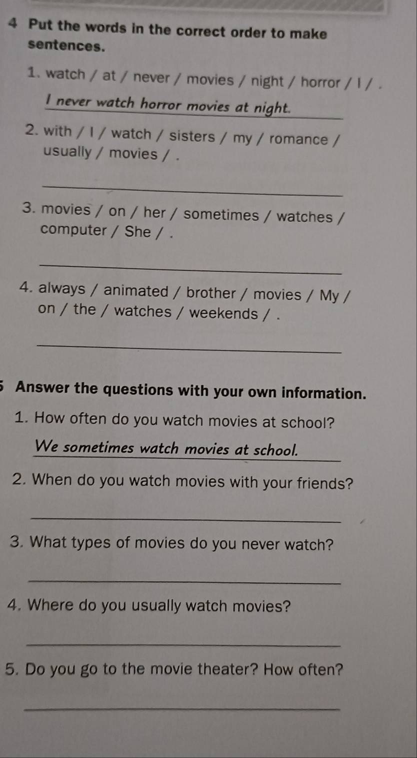 Put the words in the correct order to make
sentences.
1. watch / at / never / movies / night / horror / l / .
I never watch horror movies at night.
2. with / I / watch / sisters / my / romance /
usually / movies / .
_
3. movies / on / her / sometimes / watches /
computer / She / .
_
4. always / animated / brother / movies / My /
on / the / watches / weekends / .
_
5 Answer the questions with your own information.
1. How often do you watch movies at school?
_
We sometimes watch movies at school.
2. When do you watch movies with your friends?
_
3. What types of movies do you never watch?
_
4. Where do you usually watch movies?
_
5. Do you go to the movie theater? How often?
_