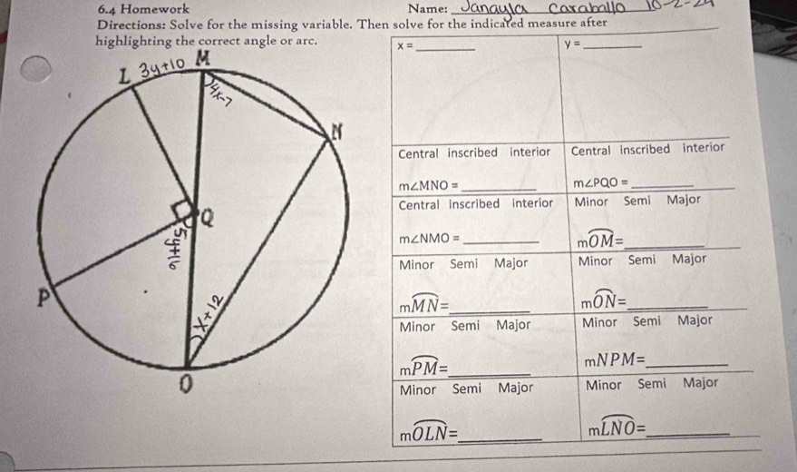 6.4 Homework Name:_
_
Directions: Solve for the missing variable. Then solve for the indicated measure after
angl x= _
y= _
Central inscribed interior Central inscribed interior
m∠ MNO= _
m∠ PQO= _
Central inscribed interior Minor Semi Major
m∠ NMO= _
moverline OM= _
_
Minor Semi Major Minor Semi Major
moverline MN= _
_ mwidehat ON=
Minor Semi Major Minor Semi Major
moverline PM= _
mNPM= _
Minor Semi Major Minor Semi Major
_ moverline OLN=
_ mwidehat LNO=