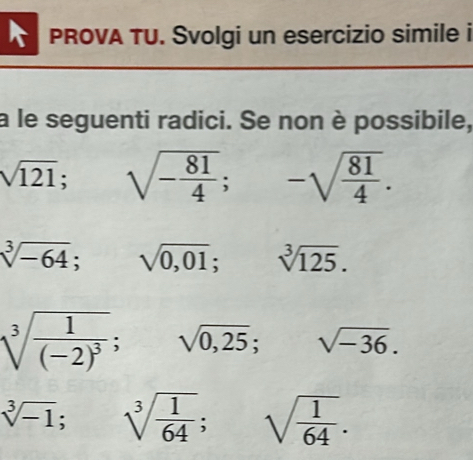 PROVA TU. Svolgi un esercizio simile i 
a le seguenti radici. Se non è possibile,
sqrt(121); □ sqrt(-frac 81)4; -sqrt(frac 81)4.
sqrt[3](-64); sqrt(0,01); sqrt[3](125).
sqrt[3](frac 1)(-2)^3; sqrt(0,25); sqrt(-36).
sqrt[3](-1); sqrt[3](frac 1)64; sqrt(frac 1)64.