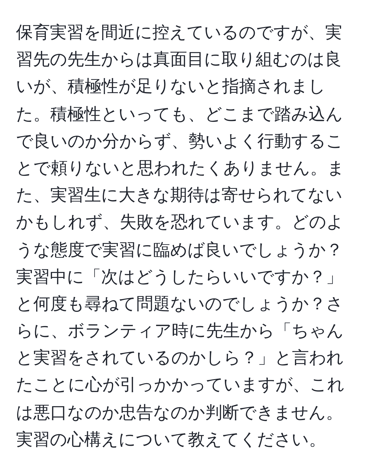 保育実習を間近に控えているのですが、実習先の先生からは真面目に取り組むのは良いが、積極性が足りないと指摘されました。積極性といっても、どこまで踏み込んで良いのか分からず、勢いよく行動することで頼りないと思われたくありません。また、実習生に大きな期待は寄せられてないかもしれず、失敗を恐れています。どのような態度で実習に臨めば良いでしょうか？実習中に「次はどうしたらいいですか？」と何度も尋ねて問題ないのでしょうか？さらに、ボランティア時に先生から「ちゃんと実習をされているのかしら？」と言われたことに心が引っかかっていますが、これは悪口なのか忠告なのか判断できません。実習の心構えについて教えてください。