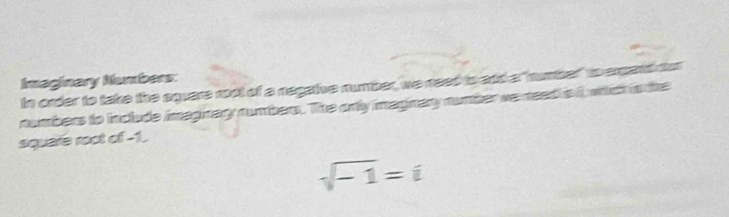 Imaginary Numbers: 
In order to take the square root of a negaive number, we need to and a"number" to expand oor 
numbers to include imaginary numbers. The orly imaginary number we neet is i, wich is the 
square root of -1.
sqrt(-1)=i