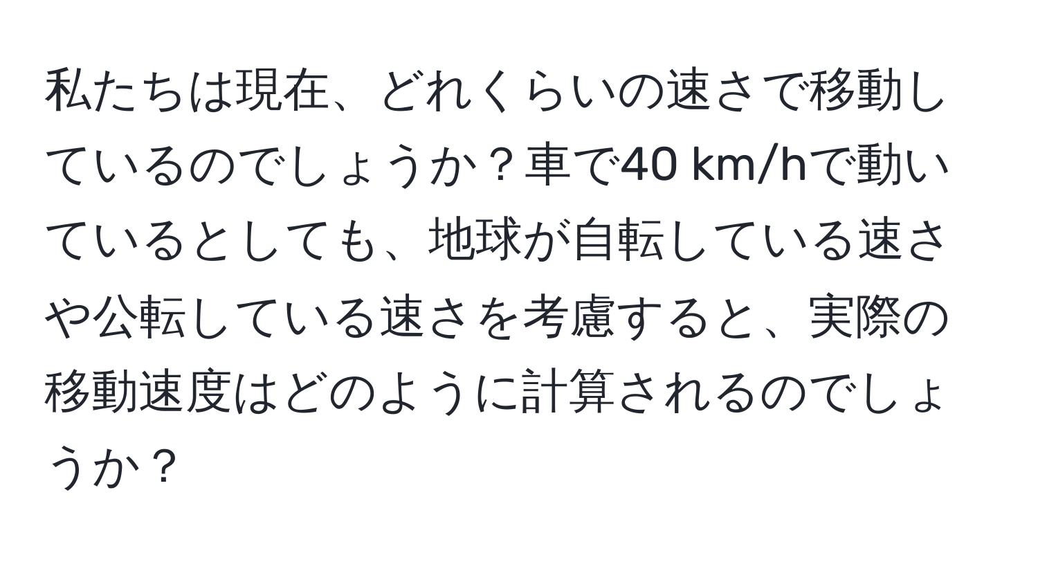 私たちは現在、どれくらいの速さで移動しているのでしょうか？車で40 km/hで動いているとしても、地球が自転している速さや公転している速さを考慮すると、実際の移動速度はどのように計算されるのでしょうか？