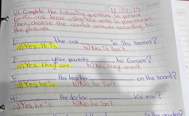 1202 2s
V1. Complete the following questions in present
continuous tense using the verbs in parentheses.
Then, choose the correct answer according to
the pictures.
the cotl
1: __in its basket?
a Yes, it ?s. b) No, it Ron't.
2: _your parents _to Europe?
ai Yes, they are. b) No, they aren't. 
3:_
the teacher _on the board?
a Yes, he is b) No, he isn't
9:_
the doctor _his ear?
() Yes, he is. 6) No, he isn't.
on the mordoo?