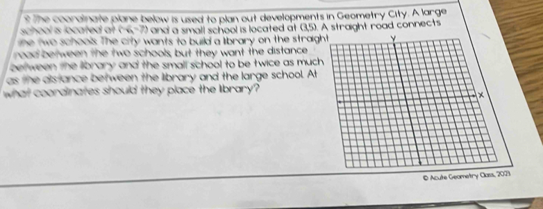 ? The coorainate plane below is used to plan out developments in Geometry City. A large 
school is located at and' a small school is located at (3,5). A straight road connects 
e two schools. The city wants to build a library on the straig 
road between the two schools, but they want the distance 
bet ween the llbrary and the small school to be twice as much 
as the ais ance between the library and the large school. At 
what coordinates should they place the library? 
© Acute Geometry Class, 2023