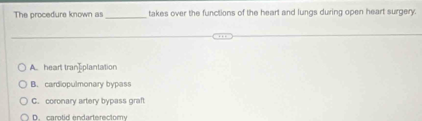 The procedure known as _takes over the functions of the heart and lungs during open heart surgery.
A. heart tran plantation
B. cardiopulmonary bypass
C. coronary artery bypass graft
D. carotid endarterectomy