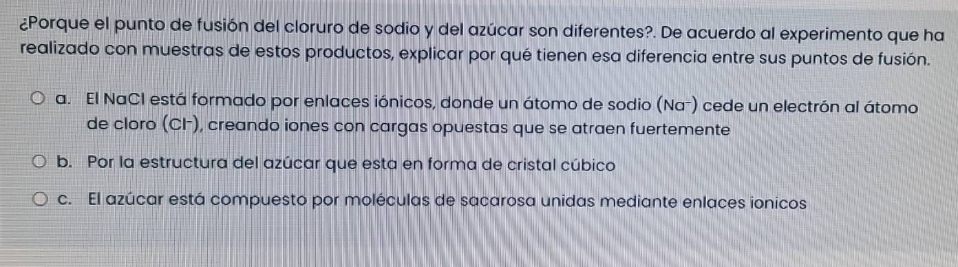 ¿Porque el punto de fusión del cloruro de sodio y del azúcar son diferentes?. De acuerdo al experimento que ha
realizado con muestras de estos productos, explicar por qué tienen esa diferencia entre sus puntos de fusión.
a. El NaCI está formado por enlaces iónicos, donde un átomo de sodio (Na⁻) cede un electrón al átomo
de cloro (CH), creando iones con cargas opuestas que se atraen fuertemente
b. Por la estructura del azúcar que esta en forma de cristal cúbico
c. El azúcar está compuesto por moléculas de sacarosa unidas mediante enlaces ionicos