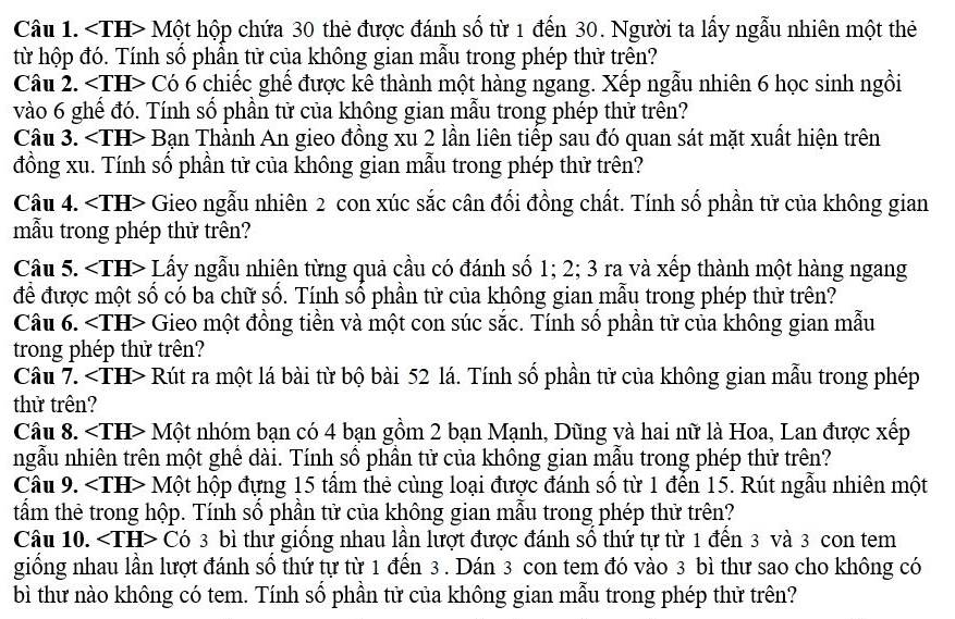 <1H</tex> > Một hộp chứa 30 thẻ được đánh số từ 1 đến 30. Người ta lấy ngẫu nhiên một thẻ
từ hộp đó. Tính số phần tử của không gian mẫu trong phép thử trên?
Câu 2. ∠ TH Có 6 chiếc ghế được kê thành một hàng ngang. Xếp ngẫu nhiên 6 học sinh ngồi
vào 6 ghể đó. Tính số phần tử của không gian mẫu trong phép thử trên?
Câu 3. ∠ TH> - Bạn Thành An gieo đồng xu 2 lần liên tiếp sau đó quan sát mặt xuất hiện trên
đồng xu. Tính số phần tử của không gian mẫu trong phép thử trên?
Câu 4. ∠ TH> - Gieo ngẫu nhiên 2 con xúc sắc cân đổi đồng chất. Tính số phần tử của không gian
mẫu trong phép thử trên?
Câu 5. Lấy ngẫu nhiên từng quả cầu có đánh số 1; 2; 3 ra và xếp thành một hàng ngang
để được một số có ba chữ số. Tính số phần tử của không gian mẫu trong phép thử trên?
Câu 6. ∠ TH> Gieo một đồng tiền và một con súc sắc. Tính số phần tử của không gian mẫu
trong phép thử trên?
Câu 7. <1H</tex> > Rút ra một lá bài từ bộ bài 52 lá. Tính số phần tử của không gian mẫu trong phép
thử trên?
Câu 8. ∠ TH> * Một nhóm bạn có 4 bạn gồm 2 bạn Mạnh, Dũng và hai nữ là Hoa, Lan được xếp
ngẫu nhiên trên một ghế dài. Tính số phần tử của không gian mẫu trong phép thử trên?
Cầu 9. Một hộp đựng 15 tấm thẻ cùng loại được đánh số từ 1 đến 15. Rút ngẫu nhiên một
tẩm thẻ trong hộp. Tính số phần tử của không gian mẫu trong phép thử trên?
Câu 10. ∠ TE H> Có 3 bì thư giống nhau lần lượt được đánh số thứ tự từ 1 đến 3 và 3 con tem
giống nhau lần lượt đánh số thứ tự từ 1 đến 3. Dán 3 con tem đó vào 3 bì thư sao cho không có
bì thư nào không có tem. Tính sổ phần tử của không gian mẫu trong phép thử trên?