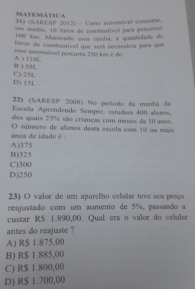 maTemática
21) (SARESP 2012) - Certo automóvel consome,
em média, 10 litros de combustível para percorrer
100 km. Mantendo essa média, a quantidade de
litros de combustível que será necessária para que
esse automóvel percorra 250 km é de:
A ) 110L
B ) 55L
C) 25L
D) 15L
22) (SARESP 2008) No periodo da manhã da
Escola Aprendendo Sempre, estudam 400 alunos,
dos quais 25% são crianças com menos de 10 anos.
O número de alunos desta escola com 10 ou mais
anos de idade é :
A) 375
B) 325
C) 300
D) 250
23) O valor de um aparelho celular teve seu preço
reajustado com um aumento de 5%, passando a
custar R$ 1.890,00. Qual era o valor do celular
antes do reajuste ?
A) R$ 1.875,00
B) R$ 1.885,00
C) R$ 1.800,00
D) R$ 1.700,00