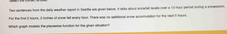 Seect the comed answd 
Two sentences from the daily weather report in Seattle are given below. It talks about snowfall levels over a 10-hour period during a snowstorm. 
For the first 5 hours, 2 inches of snow fell every hour. There was no additional snow accumulation for the next 5 hours. 
Which graph models the piecewise function for the given situation?