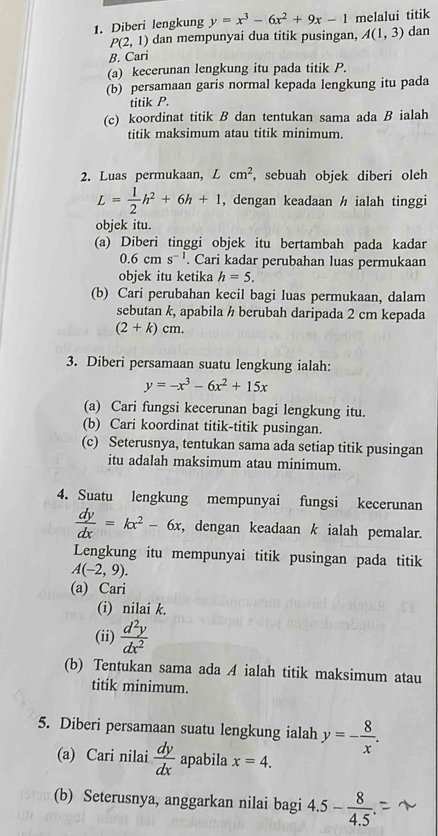 Diberi lengkung y=x^3-6x^2+9x-1 melalui titik
P(2,1) dan mempunyai dua titik pusingan, A(1,3) dan
B. Cari
(a) kecerunan lengkung itu pada titik P.
(b) persamaan garis normal kepada lengkung itu pada
titik P.
(c) koordinat titik B dan tentukan sama ada B ialah
titik maksimum atau titik minimum.
2. Luas permukaan, . Lcm^2 , sebuah objek diberi oleh
L= 1/2 h^2+6h+1 , dengan keadaan h ialah tinggi
objek itu.
(a) Diberi tinggi objek itu bertambah pada kadar
0.6cms^(-1). Cari kadar perubahan luas permukaan
objek itu ketika h=5.
(b) Cari perubahan kecil bagi luas permukaan, dalam
sebutan k, apabila ½ berubah daripada 2 cm kepada
(2+k)cm.
3. Diberi persamaan suatu lengkung ialah:
y=-x^3-6x^2+15x
(a) Cari fungsi kecerunan bagi lengkung itu.
(b) Cari koordinat titik-titik pusingan.
(c) Seterusnya, tentukan sama ada setiap titik pusingan
itu adalah maksimum atau minimum.
4. Suatu lengkung mempunyai fungsi kecerunan
 dy/dx =kx^2-6x , dengan keadaan k ialah pemalar.
Lengkung itu mempunyai titik pusingan pada titik
A(-2,9).
(a) Cari
(i) nilai k.
(ii)  d^2y/dx^2 
(b) Tentukan sama ada A ialah titik maksimum atau
titik minimum.
5. Diberi persamaan suatu lengkung ialah y=- 8/x .
(a) Cari nilai  dy/dx  apabila x=4.
(b) Seterusnya, anggarkan nilai bagi 4.5- 8/4.5 .