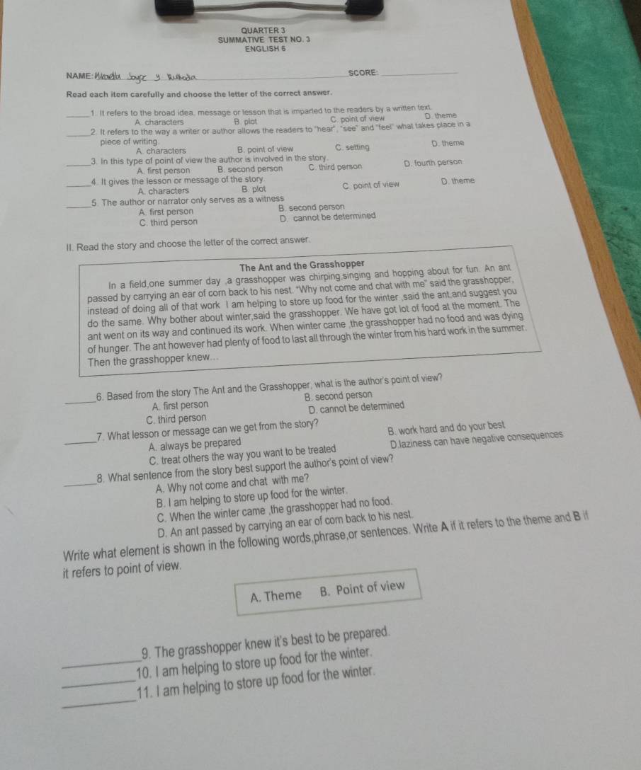 QUARTER 3
SUMMATIVE TEST NO. 3
ENGLISH 6
NAME:_ SCORE:_
Read each item carefully and choose the letter of the correct answer.
_1. It refers to the broad idea, message or lesson that is imparted to the readers by a written text.
A characters B. plat C. point of view D. theme
_2. It refers to the way a writer or author allows the readers to "hear" "see" and "feel" what takes place in a
piece of writing C. setting D. theme
A. characters B. point of view
_3. In this type of point of view the author is involved in the story.
A. first person B. second person C. third person D. fourth person
_
4. It gives the lesson or message of the story.
A. characters B. plot C. point of view D. theme
_
5. The author or narrator only serves as a witness
A. first person B. second person
C. third person D. cannot be determined
II. Read the story and choose the letter of the correct answer.
The Ant and the Grasshopper
In a field,one summer day ,a grasshopper was chirping,singing and hopping about for fun. An ant
passed by carrying an ear of corn back to his nest. "Why not come and chat with me" said the grasshopper,
instead of doing all of that work I am helping to store up food for the winter ,said the ant,and suggest you
do the same. Why bother about winter,said the grasshopper. We have got lot of food at the moment. The
ant went on its way and continued its work. When winter came ,the grasshopper had no food and was dying
of hunger. The ant however had plenty of food to last all through the winter from his hard work in the summer.
Then the grasshopper knew...
_
6. Based from the story The Ant and the Grasshopper, what is the author's point of view?
A. first person B. second person
C. third person D. cannot be determined
__7. What lesson or message can we get from the story? B. work hard and do your best
A. always be prepared
C. treat others the way you want to be treated D.laziness can have negative consequences
_
8. What sentence from the story best support the author's point of view?
A. Why not come and chat with me?
B. I am helping to store up food for the winter.
C. When the winter came ,the grasshopper had no food.
D. An ant passed by carrying an ear of corn back to his nest.
Write what element is shown in the following words,phrase,or sentences. Write A if it refers to the theme and B if
it refers to point of view.
A. Theme B. Point of view
9. The grasshopper knew it's best to be prepared.
_10. I am helping to store up food for the winter.
_
_11. I am helping to store up food for the winter.