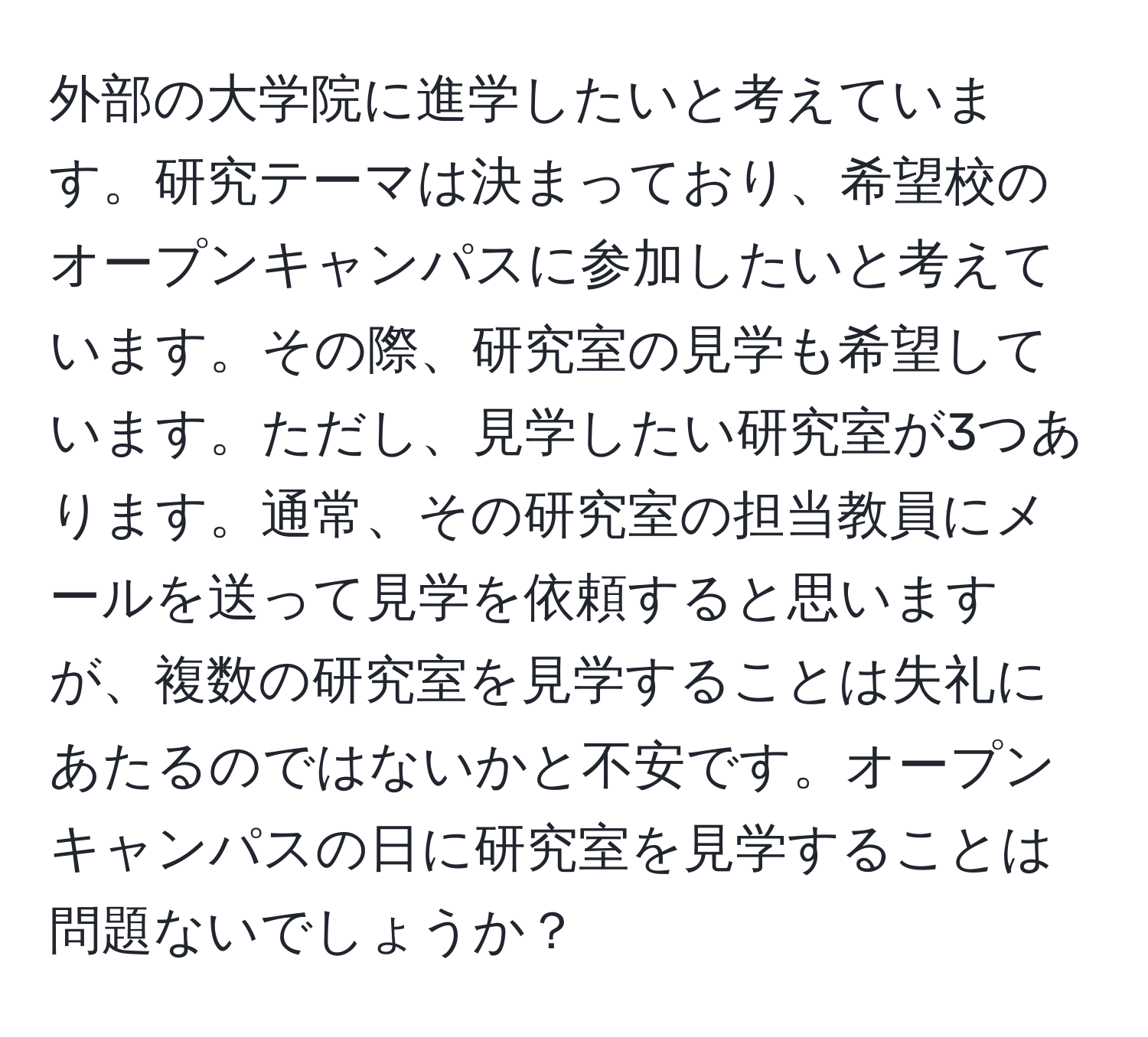 外部の大学院に進学したいと考えています。研究テーマは決まっており、希望校のオープンキャンパスに参加したいと考えています。その際、研究室の見学も希望しています。ただし、見学したい研究室が3つあります。通常、その研究室の担当教員にメールを送って見学を依頼すると思いますが、複数の研究室を見学することは失礼にあたるのではないかと不安です。オープンキャンパスの日に研究室を見学することは問題ないでしょうか？