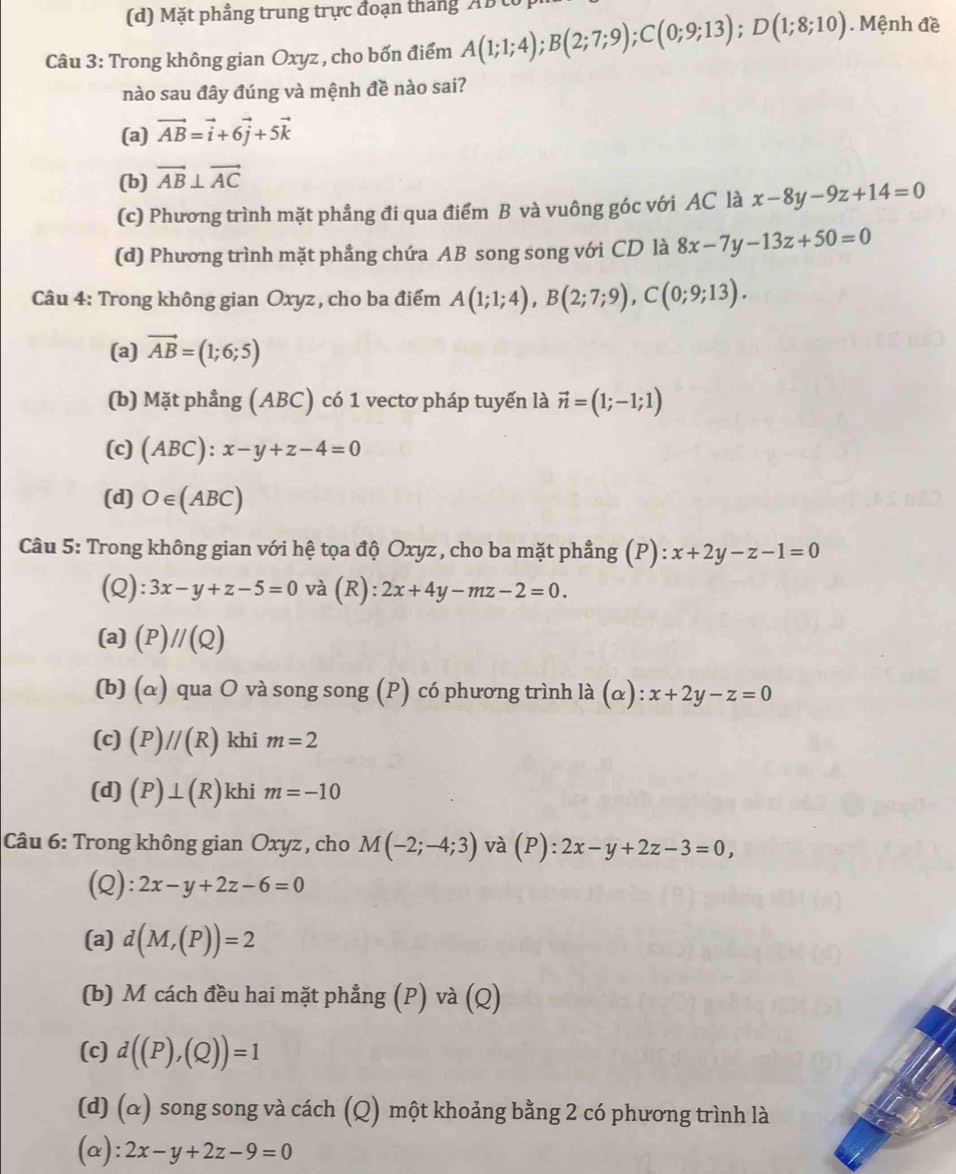 (d) Mặt phẳng trung trực đoạn tháng ABt
Câu 3: Trong không gian Oxyz , cho bốn điểm A(1;1;4);B(2;7;9);C(0;9;13);D(1;8;10). Mệnh đề
nào sau đây đúng và mệnh đề nào sai?
(a) vector AB=vector i+6vector j+5vector k
(b) vector AB⊥ vector AC
(c) Phương trình mặt phẳng đi qua điểm B và vuông góc với AC là x-8y-9z+14=0
(d) Phương trình mặt phẳng chứa AB song song với CD là 8x-7y-13z+50=0
Câu 4: Trong không gian Oxyz , cho ba điểm A(1;1;4),B(2;7;9),C(0;9;13).
(a) vector AB=(1;6;5)
(b) Mặt phẳng (ABC) có 1 vectơ pháp tuyến là vector n=(1;-1;1)
(c) (ABC):x-y+z-4=0
(d) O∈ (ABC)
Câu 5: Trong không gian với hệ tọa độ Oxyz , cho ba mặt phẳng (P): x+2y-z-1=0
(Q): 3x-y+z-5=0 và (R): 2x+4y-mz-2=0.
(a) (P)//(Q)
(b) (α) qua O và song song (P) có phương trình là (α): x+2y-z=0
(c) (P)//(R) khi m=2
(d) (P)⊥ (R) khi m=-10
Câu 6: Trong không gian Oxyz , cho M(-2;-4;3) và (P :2x-y+2z-3=0,
(Q): 2x-y+2z-6=0
(a) d(M,(P))=2
(b) M cách đều hai mặt phẳng (P) và (Q)
(c) d((P),(Q))=1
(d) (α) song song và cách (Q) một khoảng bằng 2 có phương trình là
(a): 2x-y+2z-9=0