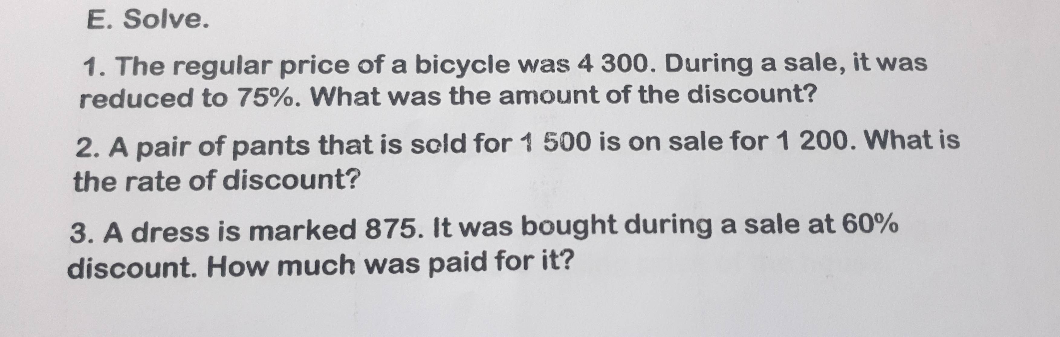 Solve. 
1. The regular price of a bicycle was 4 300. During a sale, it was 
reduced to 75%. What was the amount of the discount? 
2. A pair of pants that is sold for 1 500 is on sale for 1 200. What is 
the rate of discount? 
3. A dress is marked 875. It was bought during a sale at 60%
discount. How much was paid for it?