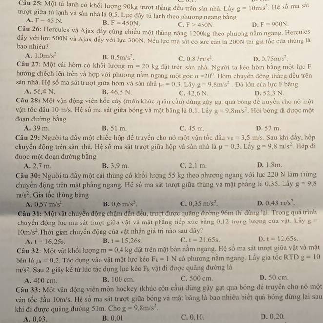 Một tủ lạnh có khổi lượng 90kg trượt thẳng đều trên sản nhà. Lấy g=10m/s^2 Hệ số ma sát
trượt giữa tủ lạnh và sân nhà là 0,5. Lực đầy tủ lạnh theo phương ngang bằng
A. F=45N. B. F=450N. C. F>450N. D. F=900N.
Câu 26: Hercules và Ajax đầy cùng chiều một thùng nặng 1200kg theo phương nằm ngang. Hercules
đầy với lực 500N và Ajax đẫy với lực 300N. Nếu lực ma sát có sức cán là 200N thi gia tốc của thùng là
bao nhiêu?
A. 1,0m/s^2 B. 0.5m/s^2. C. 0.87m/s^2. D. 0.75m/s^2.
Câu 27: Một cái hòm có khối lượng m=20kg đặt trên sản nhà. Người ta kẻo hòm bằng một lực F
hướng chếch lên trên và hợp với phương nằm ngang một góc alpha =20°. Hòm chuyển động thắng đều trên
sản nhà. Hệ số ma sát trượt giữa hòm và sản nhà mu _1=0.3. Lẩy g=9.8m/s^2.  Độ lớn của lực F bằng
A. 56,4 N. B. 46,5 N. C. 42.6 N. D. 52,3 N.
Câu 28: Một vận động viên hốc cây (môn khúc quân cầu) dùng gậy gạt quả bóng để truyền cho nó một
vận tốc đầu 10 m/s. Hệ số ma sát giữa bóng và mặt băng là 0.1. Lầy g=9,8m/s^2.  Hỏi bóng đi được một
đoạn đường bằng
A. 39 m. B. 51 m. C. 45 m. D. 57 m.
Câu 29: Người ta đầy một chiếc hộp để truyền cho nó một vận tốc đầu v_0=3,5m/s Sau khi đẩy, hộp
chuyển động trên sản nhà. Hệ số ma sát trượt giữa hộp và sản nhà là mu =0.3. Lấy g=9.8m/s^2. Hộp đi
được một đoạn đường bằng
A. 2,7 m. B. 3.9 m. C. 2,1 m. D. 1.8m.
Câu 30: Người ta đây một cái thùng có khối lượng 55 kg theo phương ngang với lực 220 N làm thùng
chuyển động trên mặt phẳng ngang. Hệ số ma sát trượt giữa thùng và mặt phẳng là 0.35. Lấy g=9,8
m/s^2. Gia tốc thùng bằng
A. 0,57m/s^2. B. 0,6m/s^2. C. 0.35m/s^2. D. 0.43m/s^2.
Câu 31: Một vật chuyển động chậm dẫn đều, trượt được quãng đường 96m thì dừng lại. Trong quả trình
chuyển động lực ma sát trượt giữa vật và mặt phẳng tiếp xúc bằng 0,12 trọng lượng của vật. Lấy g=
10m/s^2 Thời gian chuyển động của vật nhận giả trị nào sau đây?
A. t=16,25s. B. t=15,26s. C. t=21.65s. D. t=12,65s.
Câu 32: Một vật khổi lượng m=0.4kg đặt trên mặt bản nằm ngang. Hệ sổ ma sát trượt giữa vật và mặt
bàn là mu _t=0.2. Tác dụng vào vật một lực kéo F_k=1N có phương nằm ngang. Lấy gia tốc RTD g=10
m/s^2. Sau 2 giây kể từ lúc tác dụng lực kéo F_k vật đi được quãng đường là
A. 400 cm. B. 100 cm C. 500 cm. D. 50 cm.
Câu 33: Một vận động viên môn hockey (khúc côn cầu) dùng gậy gạt quả bóng đề truyền cho nó một
vận tốc đầu 10m/s. Hệ số ma sát trượt giữa bóng và mặt băng lả bao nhiêu biết quả bóng dừng lại sau
khi đi được quãng đường 51m. Cho g=9,8m/s^2.
A. 0,03. B. 0,01 C. 0,10. D. 0,20.