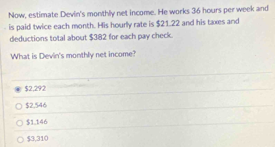 Now, estimate Devin's monthly net income. He works 36 hours per week and
is paid twice each month. His hourly rate is $21.22 and his taxes and
deductions total about $382 for each pay check.
What is Devin's monthly net income?
$2,292
$2,546
$1,146
$3,310