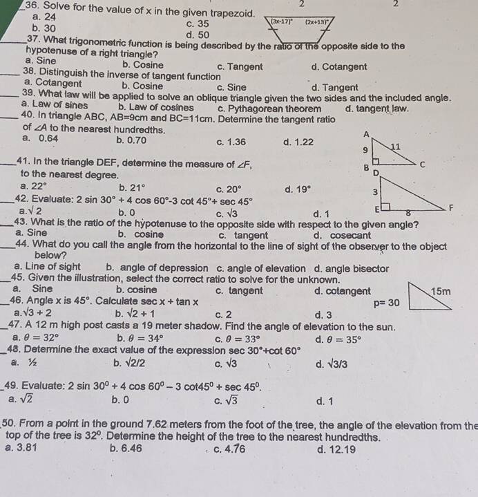 2
2
_36. Solve for the value of x in the given trapezoid.
a. 24
b. 30 c. 35
d. 50
_37. What trigonometric function is being described by the ratio of the opposite side to the
hypotenuse of a right triangle?
a. Sine b. Cosine c. Tangent d. Cotangent
_38. Distinguish the inverse of tangent function
a. Cotangent b. Cosine c. Sine d. Tangent
_39. What law will be applied to solve an oblique triangle given the two sides and the included angle.
a. Law of sines b. Law of cosines c. Pythagorean theorem d. tangent law.
_40. In triangle ABC, AB=9cm and BC=11cm. Determine the tangent ratio
of ∠ A to the nearest hundredths.
a. 0.64 b. 0.70 c. 1.36 d. 1.22 
_41. In the triangle DEF, determine the measure of ∠ F_1
to the nearest degree.
a. 22° b. 21° C. 20° d. 19°
_42. Evaluate: 2 sin 30°+4 cos 60°-3 cot 45°+sec 45°
a. sqrt(2) b. 0 C. sqrt(3) d. 1 
_43. What is the ratio of the hypotenuse to the opposite side with respect to the given angle?
a. Sine b. cosine c. tangent d. cosecant
_44. What do you call the angle from the horizontal to the line of sight of the observer to the object
below?
a. Line of sight b. angle of depression c. angle of elevation d. angle bisector
_45. Given the illustration, select the correct ratio to solve for the unknown.
a. Sine b. cosine c. tangent d. cotangent
_46. Angle x is 45°. Calculate sec x+tan x
a. sqrt(3)+2 b. sqrt(2)+1 c. 2 d. 3
_47. A 12 m high post casts a 19 meter shadow. Find the angle of elevation to the sun.
a. θ =32° b. θ =34° C. θ =33° d. θ =35°
_48. Determine the exact value of the expression sec 30°+cot 60°
a. ½ b. surd 2/2 C. sqrt(3) d. sqrt(3)/3
_49. Evaluate: 2sin 30°+4cos 60°-3cot 45°+sec 45°.
a. sqrt(2) b. 0 C. sqrt(3) d. 1
50. From a point in the ground 7.62 meters from the foot of the tree, the angle of the elevation from the
top of the tree is 32°. Determine the height of the tree to the nearest hundredths.
a. 3.81 b. 6.46 c. 4.76 d. 12.19