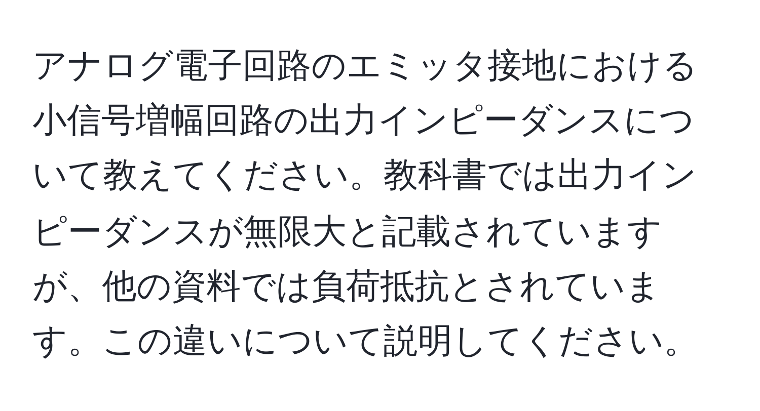 アナログ電子回路のエミッタ接地における小信号増幅回路の出力インピーダンスについて教えてください。教科書では出力インピーダンスが無限大と記載されていますが、他の資料では負荷抵抗とされています。この違いについて説明してください。