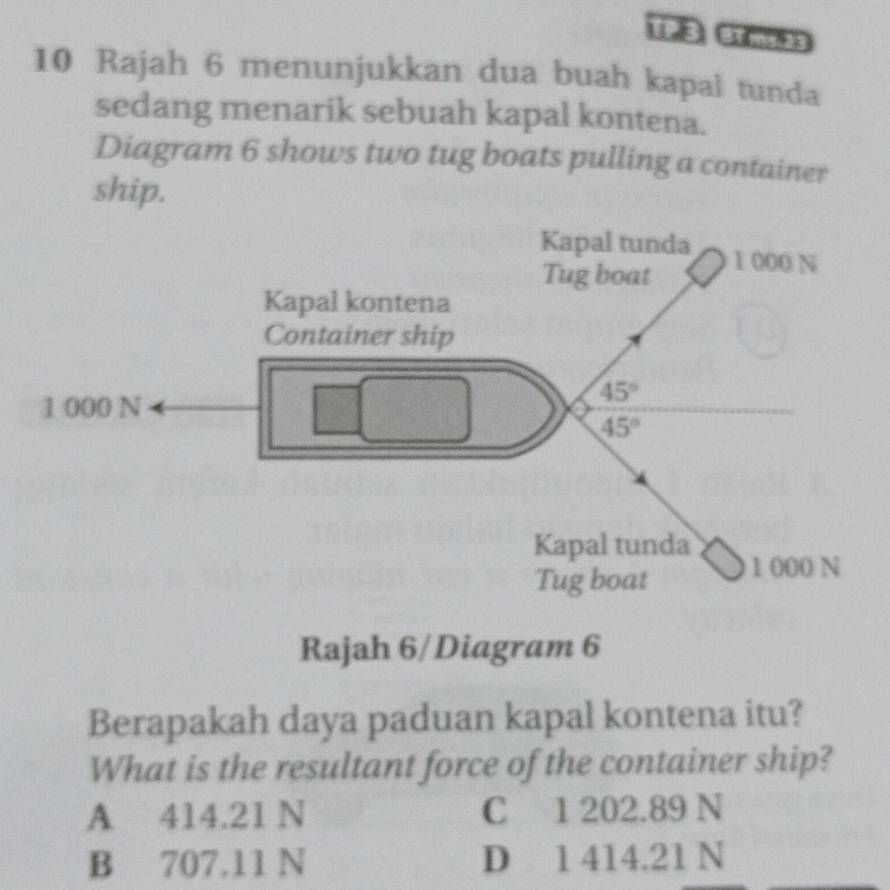 Rajah 6 menunjukkan dua buah kapal tunda
sedang menarik sebuah kapal kontena.
Diagram 6 shows two tug boats pulling a container
ship.
Kapal tunda 1 000 N
Tug boat
Kapal kontena
Container ship
1 000 N
45°
45°
Kapal tunda
Tug boat 1 000 N
Rajah 6/Diagram 6
Berapakah daya paduan kapal kontena itu?
What is the resultant force of the container ship?
A 414.21 N C 1 202.89 N
B 707.11 N D 1 414.21 N